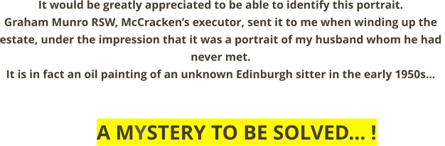 It would be greatly appreciated to be able to identify this portrait.       Graham Munro RSW, McCracken’s executor, sent it to me when winding up the  estate, under the impression that it was a portrait of my husband whom he had  never met. It is in fact an oil painting of an unknown Edinburgh sitter in the early 1950s...              A MYSTERY TO BE SOLVED... !